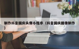 邯郸制作抖音国庆头像小程序（抖音国庆图像制作）