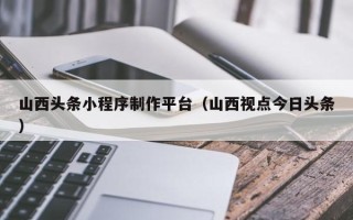 邯郸山西头条小程序制作平台（山西视点今日头条）